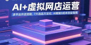 AI+虚拟网店运营:多平台开店流程,7大选品方法论,AI赋能0成本创业指南-理想项目库