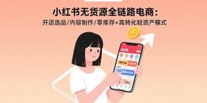 小红书无货源全链路电商:开店选品/内容制作/零库存+高转化轻资产模式-理想项目库