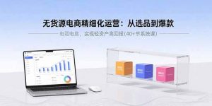 无货源电商精细化运营:从选品到爆款,实现轻资产高回报(40+节系统课-理想项目库