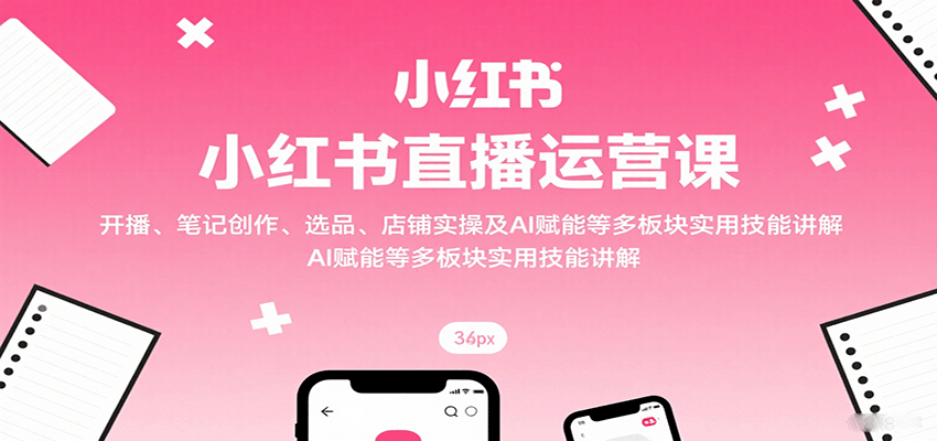 小红书直播运营课：开播、笔记创作、选品、店铺实操及 AI 赋能等多板块实用技能讲解-理想项目库