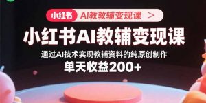 小红书AI教辅变现课，通过AI技术实现教辅资料的纯原创制作 单天收益200+-理想项目库