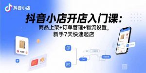 抖音小店开店入门课：商品上架+订单管理+物流设置，新手7天快速起店-理想项目库