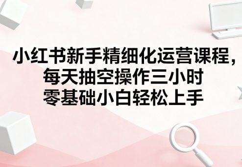 小红书新手精细化运营课程，每天抽空操作三小时，零基础小白轻松上手-理想项目库