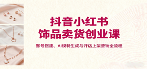 抖音小红书饰品卖货创业课，账号搭建、AI模特生成与开店上架营销全流程-理想项目库