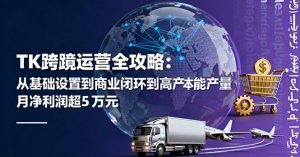 TK跨境运营全攻略:从基础设置到商业闭环到低成本量产,月净利润超5万美元-理想项目库