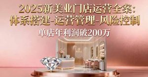 2025新美业门店运营全案:体系搭建-运营管理-风险控制,单店年利润破200万-理想项目库