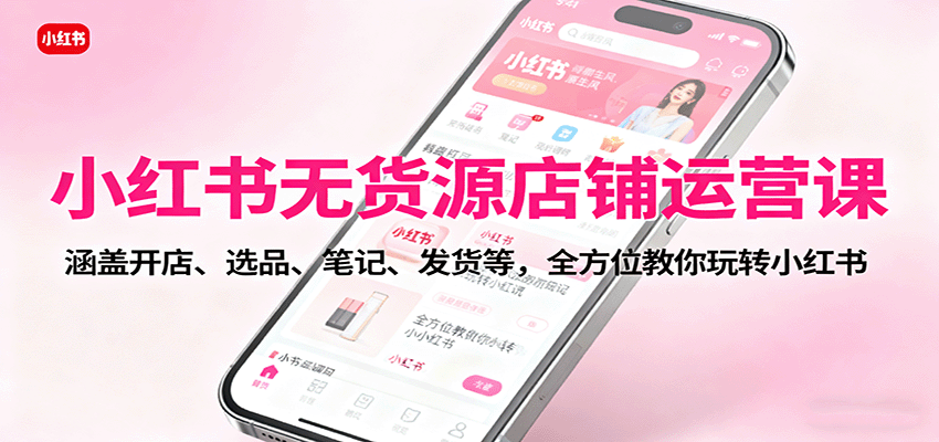 小红书无货源店铺运营课：涵盖开店、选品、笔记、发货等，全方位教你玩转小红书-理想项目库