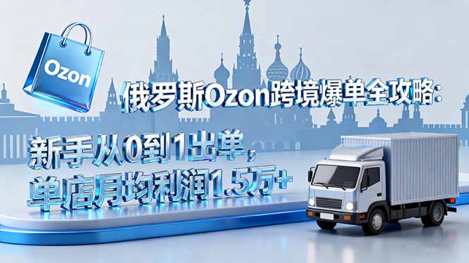 俄罗斯Ozon跨境爆单全攻略：新手从0到1出单，单店月均利润1.5万+-理想项目库