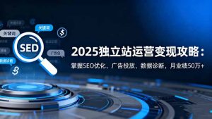 2025独立站运营变现攻略:掌握SEO优化、广告投放、数据诊断,月业绩50万+-理想项目库