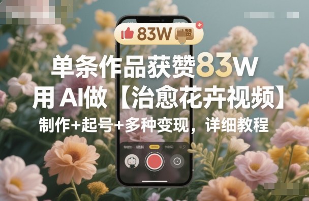 单条作品获赞83W，用AI做【治愈花卉视频】，制作+起号+多种变现，详细教程-理想项目库