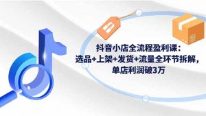 抖音小店全流程盈利课:选品+上架+发货+流量全环节拆解,单店利润破3万-理想项目库
