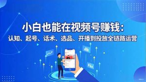 小白也能在视频号赚钱:认知、起号、话术、选品、开播到投放全链路运营-理想项目库