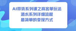 AI带货系列课之高客单玩法,酒水系列,详细流程,最简单的变现方式-理想项目库