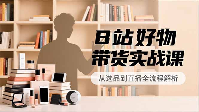 B站好物带货实战课，账号定位、选品拍摄、运营变现，全流程教学，实现UP主月入过万-理想项目库
